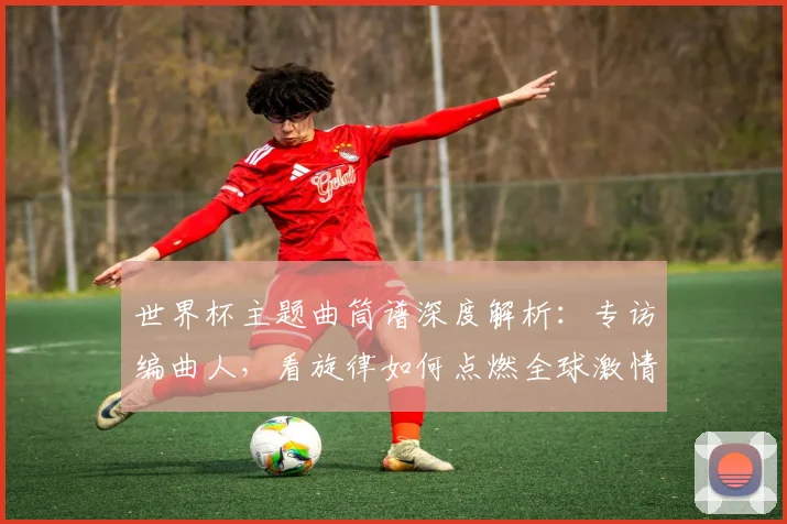 世界杯主题曲筒谱深度解析：专访编曲人，看旋律如何点燃全球激情