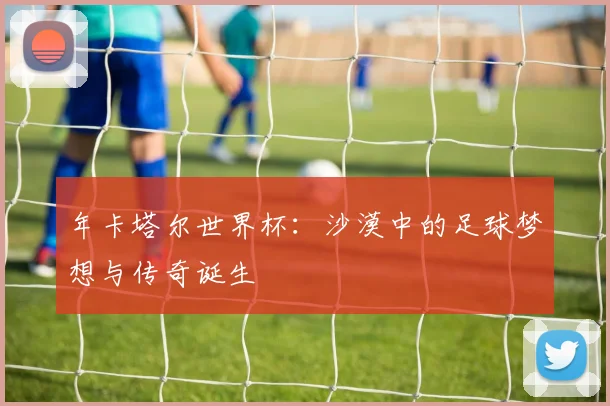 年卡塔尔世界杯：沙漠中的足球梦想与传奇诞生