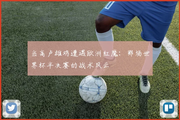 当高卢雄鸡遭遇欧洲红魔：那场世界杯半决赛的战术风云