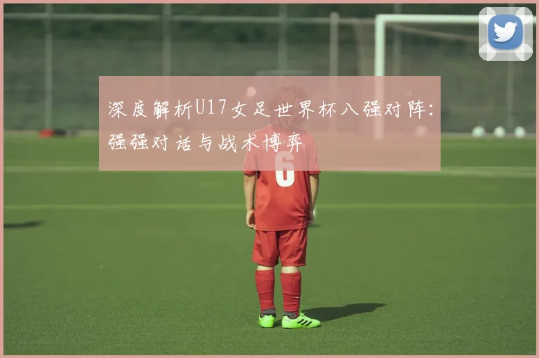 深度解析U17女足世界杯八强对阵：强强对话与战术博弈