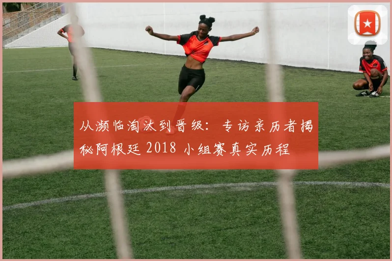从濒临淘汰到晋级：专访亲历者揭秘阿根廷 2018 小组赛真实历程