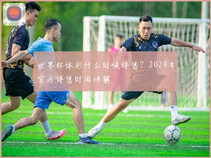 世界杯体彩什么时候停售？2024年官方停售时间详解