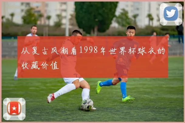 从复古风潮看1998年世界杯球衣的收藏价值