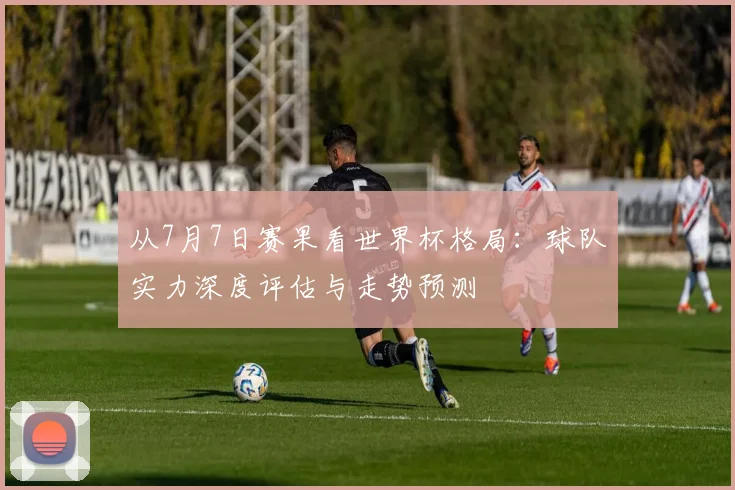 从7月7日赛果看世界杯格局：球队实力深度评估与走势预测