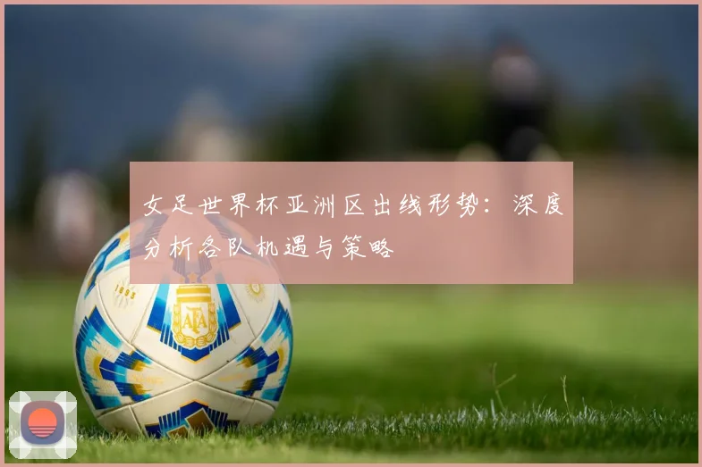 女足世界杯亚洲区出线形势：深度分析各队机遇与策略