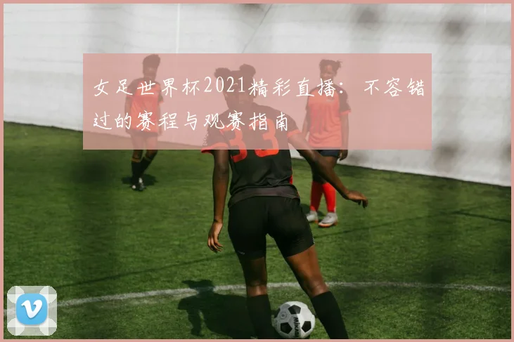 女足世界杯2021精彩直播：不容错过的赛程与观赛指南