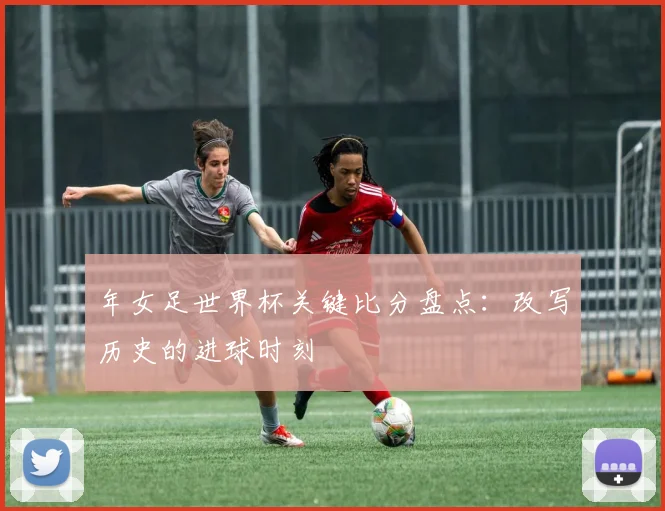 年女足世界杯关键比分盘点：改写历史的进球时刻