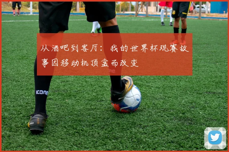从酒吧到客厅：我的世界杯观赛故事因移动机顶盒而改变