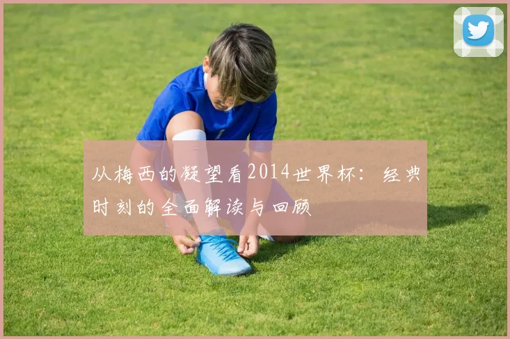 从梅西的凝望看2014世界杯：经典时刻的全面解读与回顾