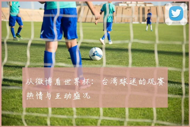 从微博看世界杯:台湾球迷的观赛热情与互动盛况