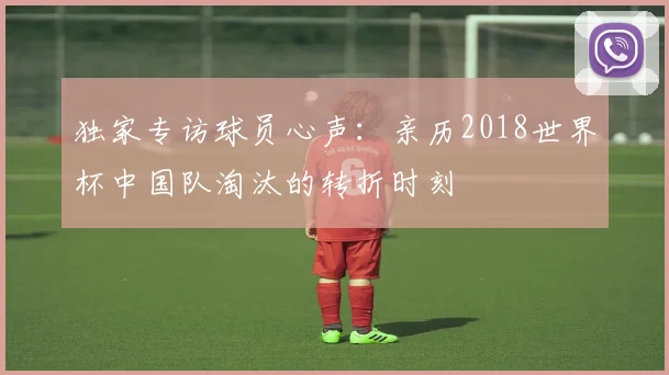 独家专访球员心声:亲历2018世界杯中国队淘汰的转折时刻