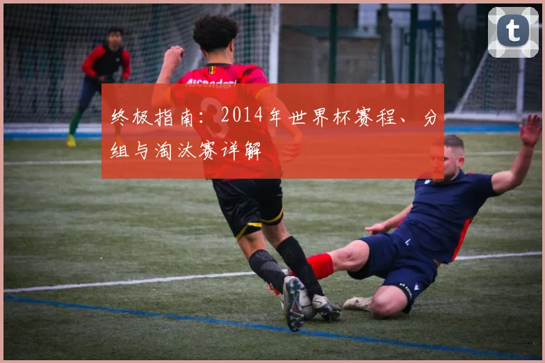 终极指南:2014年世界杯赛程、分组与淘汰赛详解