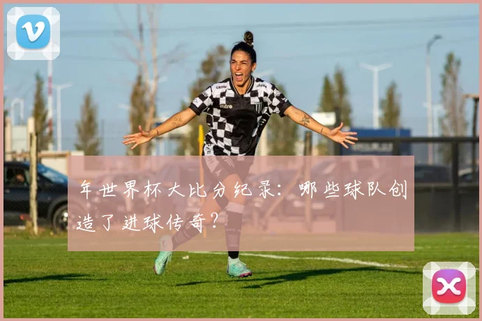 年世界杯大比分纪录:哪些球队创造了进球传奇?