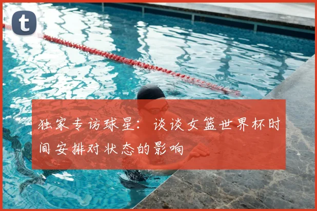 独家专访球星:谈谈女篮世界杯时间安排对状态的影响