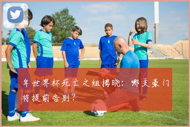 年世界杯死亡之组揭晓:哪支豪门将提前告别?