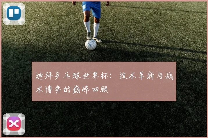 迪拜乒乓球世界杯:技术革新与战术博弈的巅峰回顾