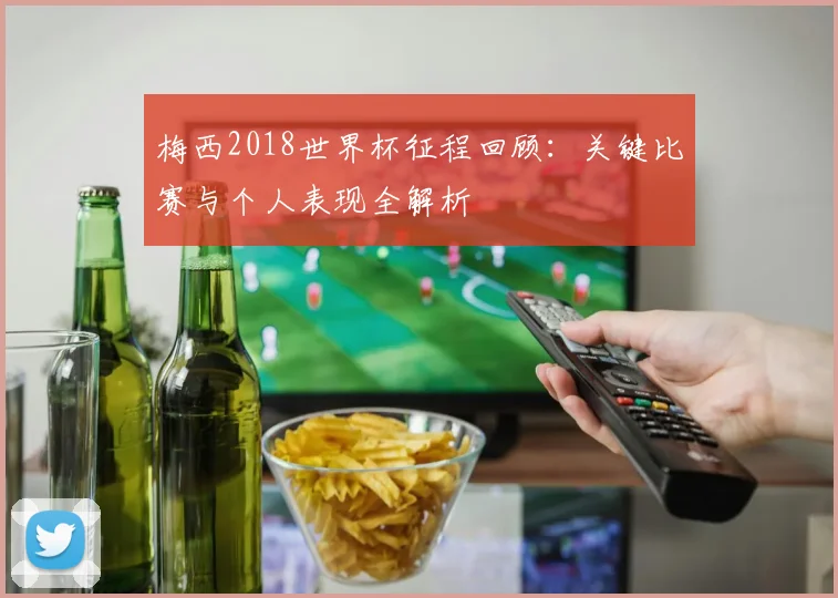 梅西2018世界杯征程回顾:关键比赛与个人表现全解析