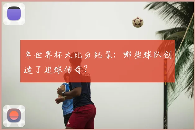 年世界杯大比分纪录:哪些球队创造了进球传奇?