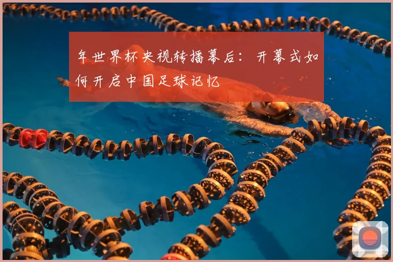 年世界杯央视转播幕后:开幕式如何开启中国足球记忆