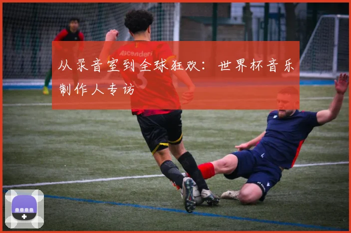 从录音室到全球狂欢:世界杯音乐制作人专访