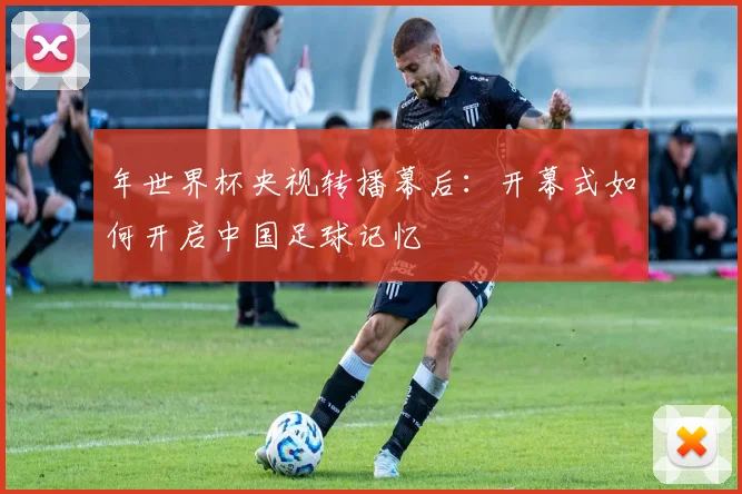 年世界杯央视转播幕后:开幕式如何开启中国足球记忆