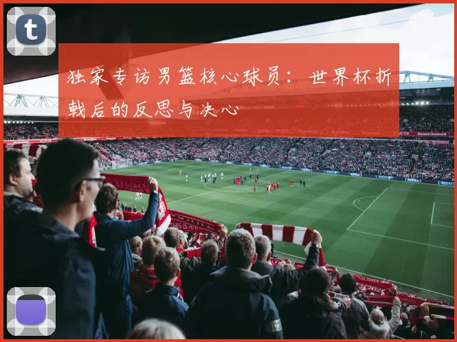 独家专访男篮核心球员：世界杯折戟后的反思与决心