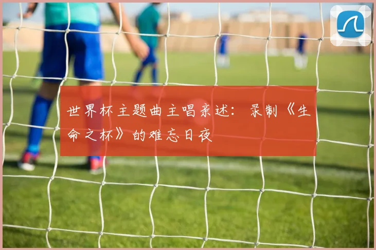 世界杯主题曲主唱亲述:录制《生命之杯》的难忘日夜