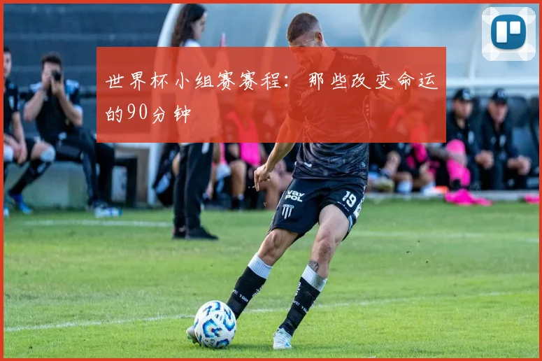 世界杯小组赛赛程:那些改变命运的90分钟