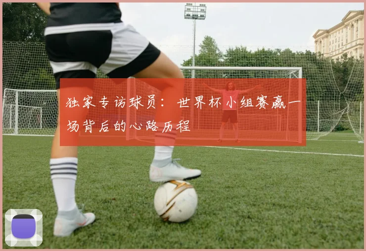独家专访球员:世界杯小组赛赢一场背后的心路历程