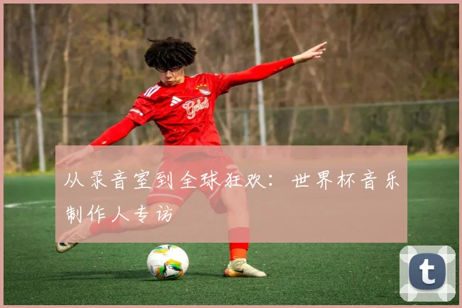 从录音室到全球狂欢:世界杯音乐制作人专访