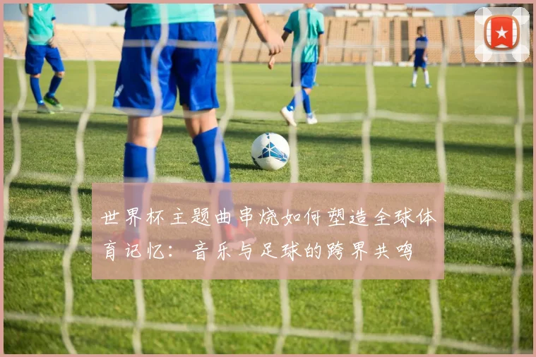 世界杯主题曲串烧如何塑造全球体育记忆:音乐与足球的跨界共鸣