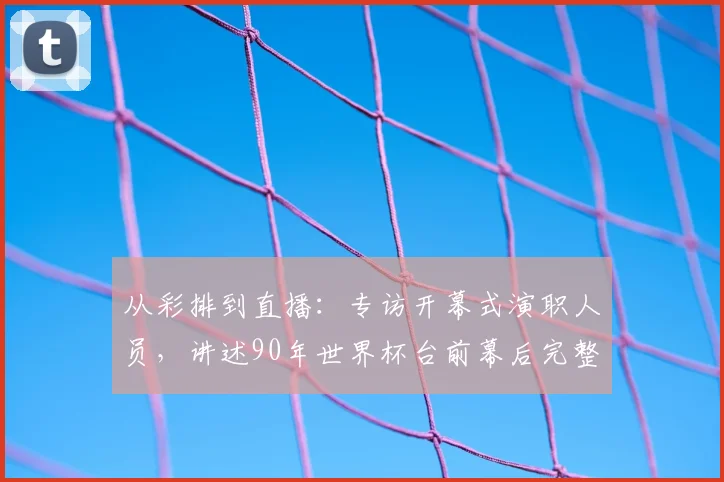 从彩排到直播:专访开幕式演职人员,讲述90年世界杯台前幕后完整历程