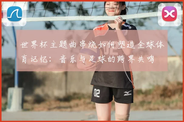 世界杯主题曲串烧如何塑造全球体育记忆:音乐与足球的跨界共鸣