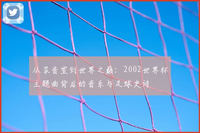 从录音室到世界之巅:2002世界杯主题曲背后的音乐与足球史诗