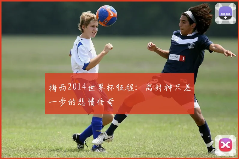 梅西2014世界杯征程：离封神只差一步的悲情传奇