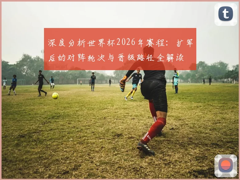 深度分析世界杯2026年赛程：扩军后的对阵轮次与晋级路径全解读